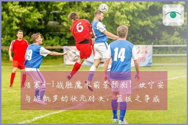 活塞4-1战胜魔术前景预测！坎宁安与班凯罗的状元对决，篮板之争成胜负关键
