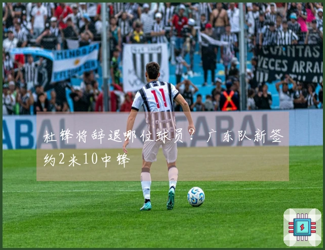 杜锋将辞退哪位球员？广东队新签约2米10中锋