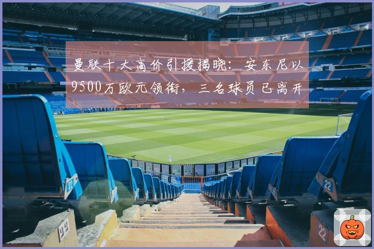 曼联十大高价引援揭晓：安东尼以9500万欧元领衔，三名球员已离开球队