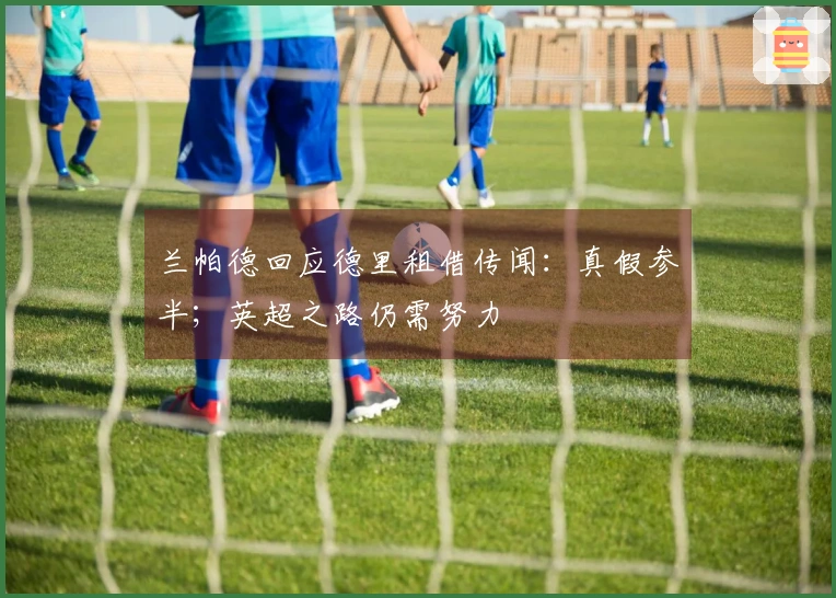 兰帕德回应德里租借传闻：真假参半；英超之路仍需努力