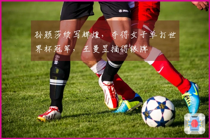 孙颖莎续写辉煌，夺得女子单打世界杯冠军，王曼昱摘得银牌
