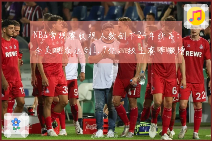 NBA常规赛收视人数创下24年新高：全美观众达到1.7亿，较上赛季激增86%