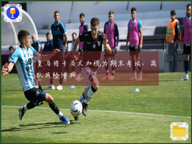 皇马将卡马文加视为期末考试,离队风险增加