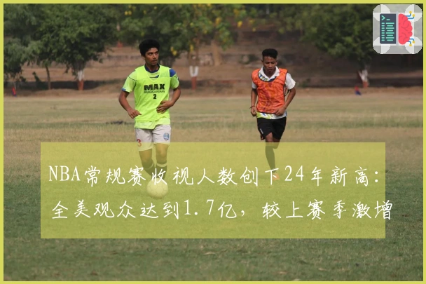 NBA常规赛收视人数创下24年新高：全美观众达到1.7亿，较上赛季激增86%