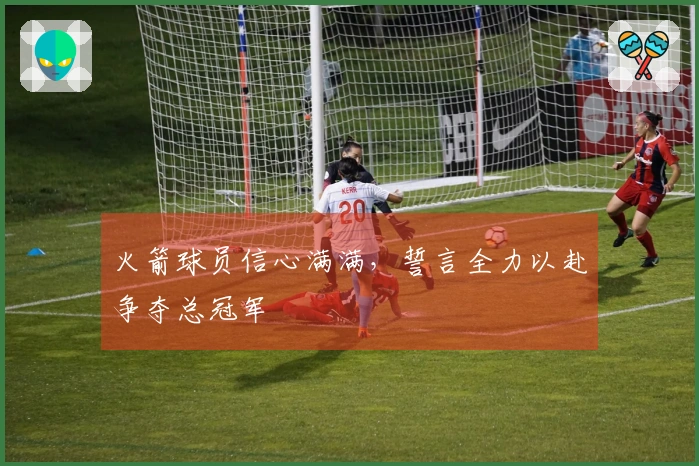 火箭球员信心满满，誓言全力以赴争夺总冠军