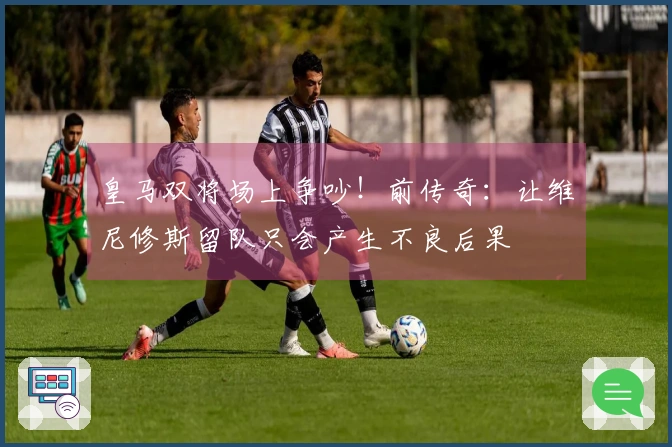 皇马双将场上争吵！前传奇：让维尼修斯留队只会产生不良后果