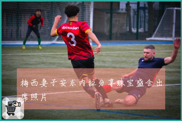 梅西妻子安东内拉分享珠宝盛会出席照片