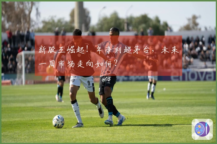 新股王崛起！年净利超茅台，未来一周市场走向如何？