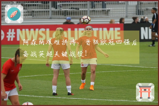 阿森纳艰难拼搏，晋级欧冠四强后备战英超关键战役！