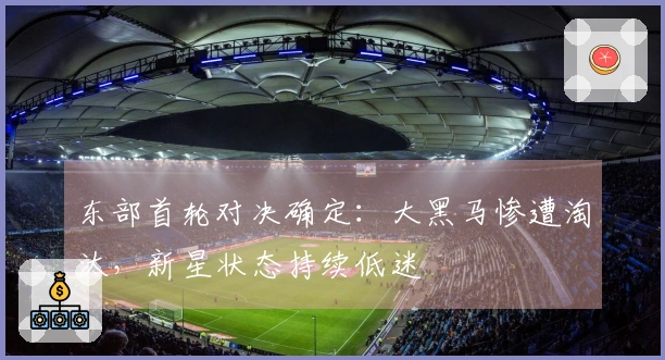 东部首轮对决确定：大黑马惨遭淘汰，新星状态持续低迷