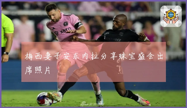 梅西妻子安东内拉分享珠宝盛会出席照片