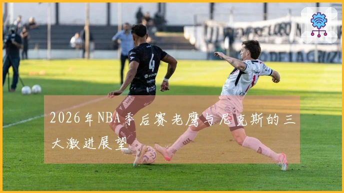 2026年NBA季后赛老鹰与尼克斯的三大激进展望