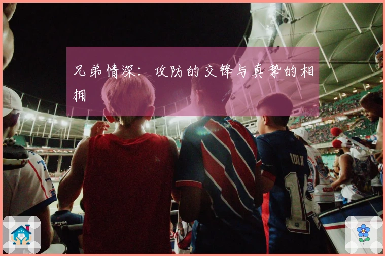 兄弟情深：攻防的交锋与真挚的相拥